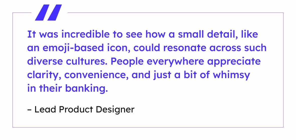 “It was incredible to see how a small detail, like an emoji-based icon, could resonate across such diverse cultures. People everywhere appreciate clarity, convenience, and just a bit of whimsy in their banking.”
– Lead Product Designer
