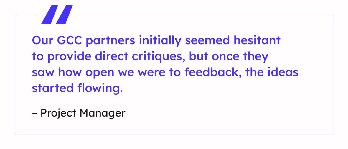 “Our GCC partners initially seemed hesitant to provide direct critiques, but once they saw how open we were to feedback, the ideas started flowing.”
– Project Manager

