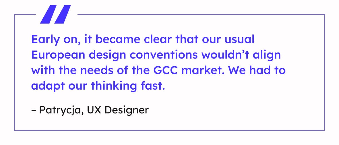 “Early on, it became clear that our usual European design conventions wouldn’t align with the needs of the GCC market. We had to adapt our thinking fast.”
– Patrycja, UX Designer
